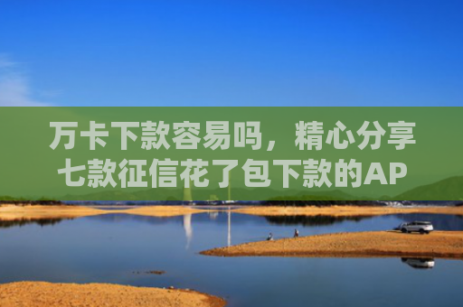 万卡下款容易吗，精心分享七款征信花了包下款的APP
