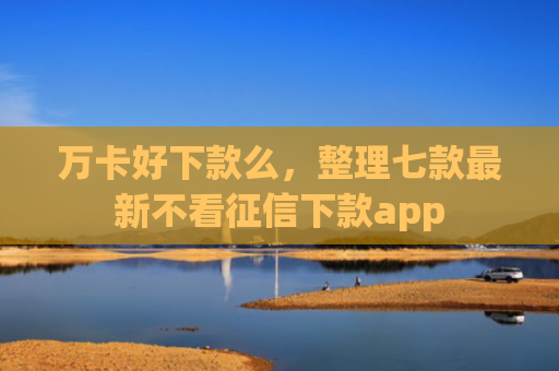万卡好下款么，整理七款最新不看征信下款app