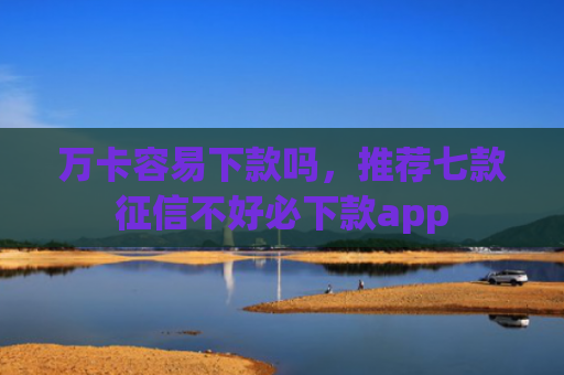万卡容易下款吗，推荐七款征信不好必下款app