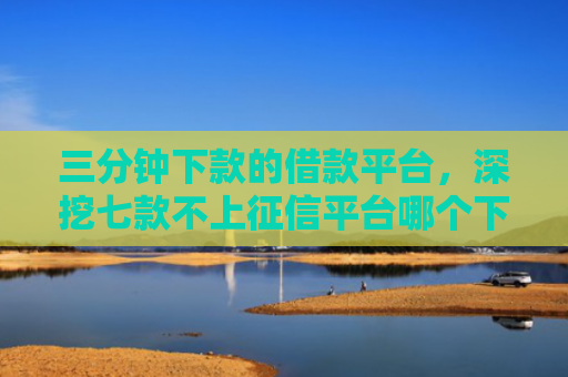 三分钟下款的借款平台，深挖七款不上征信平台哪个下款快