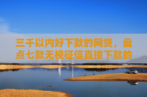 三千以内好下款的网贷，盘点七款无视征信直接下款的平台