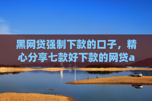 黑网贷强制下款的口子，精心分享七款好下款的网贷app黑户