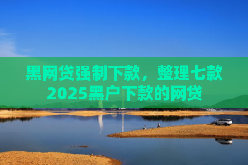 黑网贷强制下款，整理七款2025黑户下款的网贷