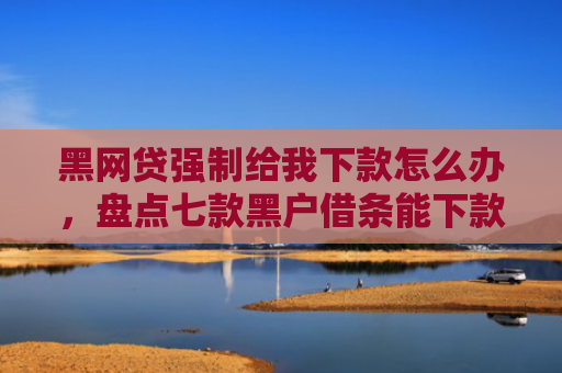 黑网贷强制给我下款怎么办，盘点七款黑户借条能下款的网贷