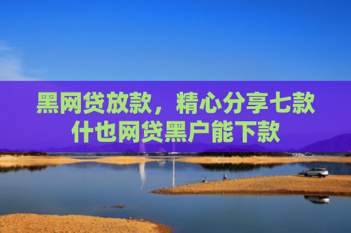 黑网贷放款，精心分享七款什也网贷黑户能下款