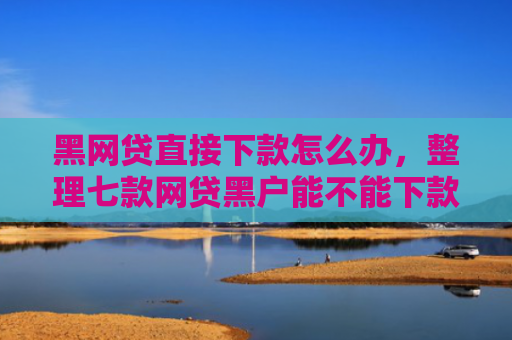 黑网贷直接下款怎么办，整理七款网贷黑户能不能下款