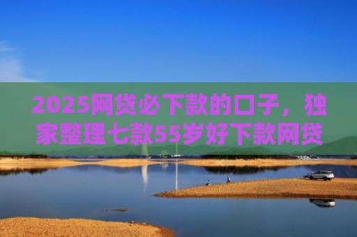 2025网贷必下款的口子，独家整理七款55岁好下款网贷口子