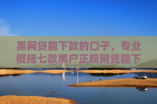 黑网贷能下款的口子，专业概括七款黑户正规网贷能下款吗
