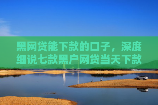 黑网贷能下款的口子，深度细说七款黑户网贷当天下款吗