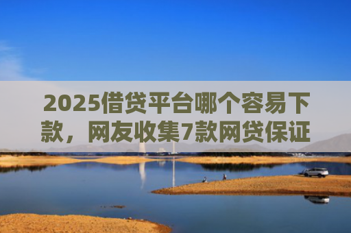 2025借贷平台哪个容易下款，网友收集7款网贷保证下款的口子