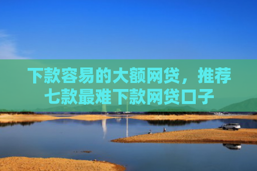 下款容易的大额网贷，推荐七款最难下款网贷口子