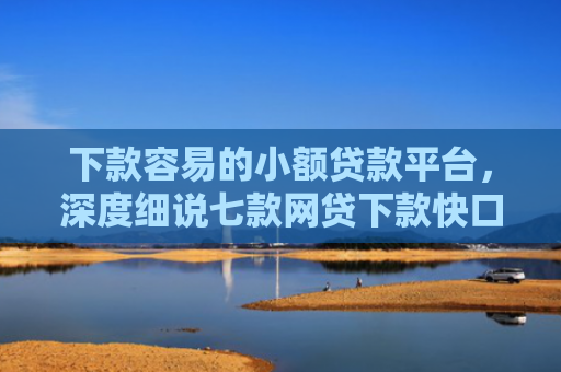下款容易的小额贷款平台，深度细说七款网贷下款快口子