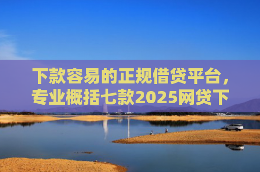 下款容易的正规借贷平台，专业概括七款2025网贷下款口子
