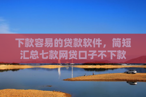 下款容易的贷款软件，简短汇总七款网贷口子不下款