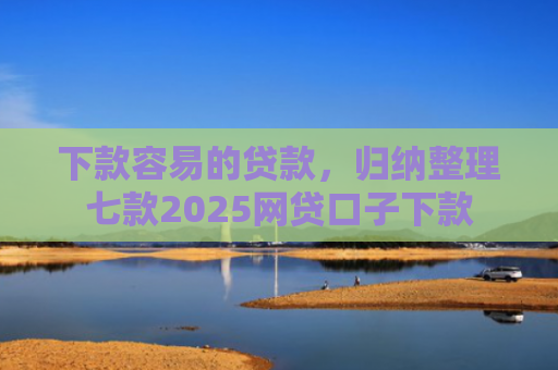 下款容易的贷款，归纳整理七款2025网贷口子下款