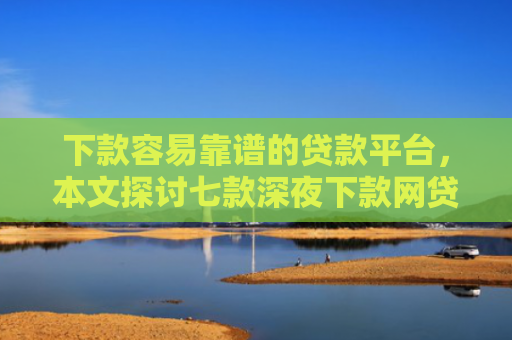 下款容易靠谱的贷款平台，本文探讨七款深夜下款网贷口子