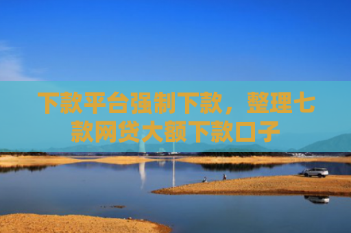 下款平台强制下款，整理七款网贷大额下款口子