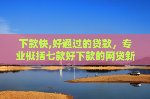 下款快,好通过的贷款，专业概括七款好下款的网贷新口子