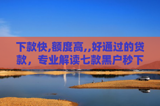 下款快,额度高,,好通过的贷款，专业解读七款黑户秒下款的网贷口子
