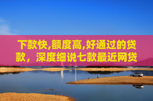 下款快,额度高,好通过的贷款，深度细说七款最近网贷容易下款的口子