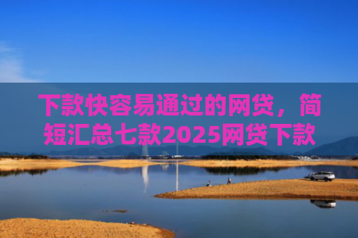 下款快容易通过的网贷，简短汇总七款2025网贷下款口子