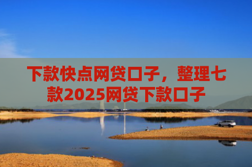下款快点网贷口子，整理七款2025网贷下款口子