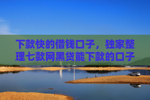 下款快的借钱口子，独家整理七款网黑贷能下款的口子