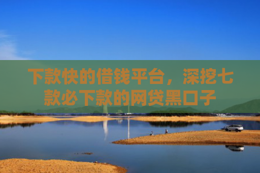 下款快的借钱平台，深挖七款必下款的网贷黑口子