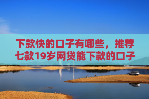 下款快的口子有哪些，推荐七款19岁网贷能下款的口子