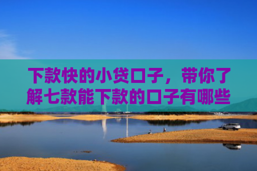 下款快的小贷口子，带你了解七款能下款的口子有哪些网贷