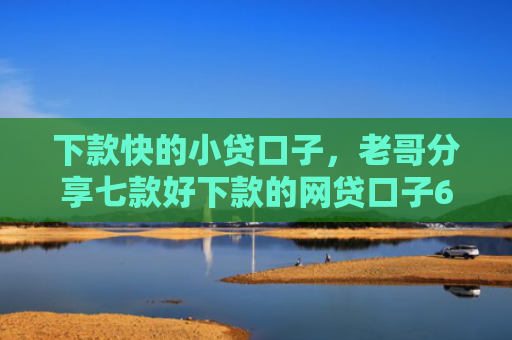 下款快的小贷口子，老哥分享七款好下款的网贷口子6w