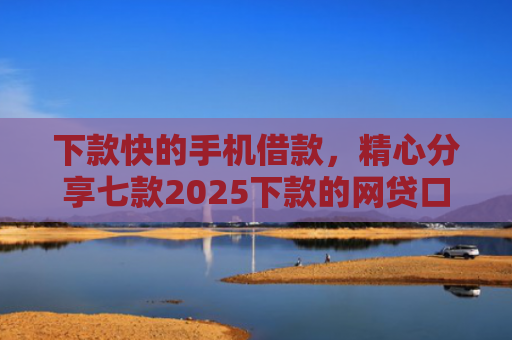 下款快的手机借款，精心分享七款2025下款的网贷口子