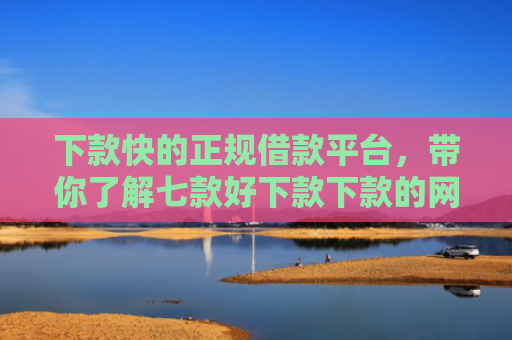下款快的正规借款平台，带你了解七款好下款下款的网贷口子