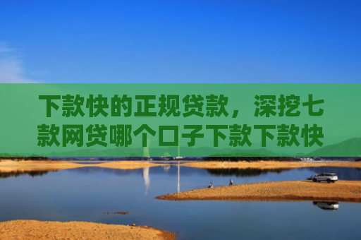 下款快的正规贷款，深挖七款网贷哪个口子下款下款快