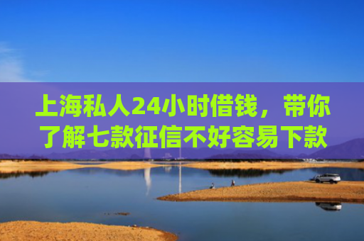 上海私人24小时借钱，带你了解七款征信不好容易下款的平台app