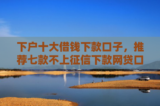 下户十大借钱下款口子，推荐七款不上征信下款网贷口子