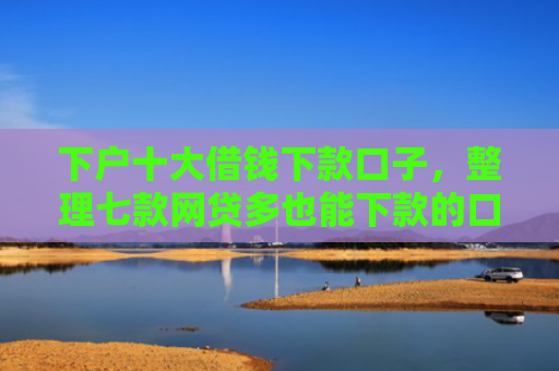 下户十大借钱下款口子，整理七款网贷多也能下款的口子