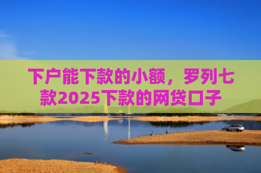 下户能下款的小额，罗列七款2025下款的网贷口子
