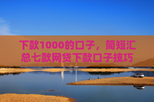 下款1000的口子，简短汇总七款网贷下款口子技巧