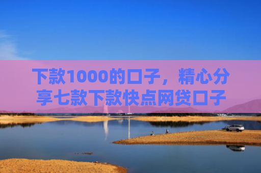 下款1000的口子，精心分享七款下款快点网贷口子