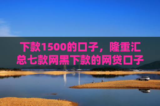 下款1500的口子，隆重汇总七款网黑下款的网贷口子