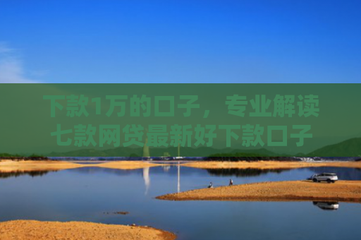 下款1万的口子，专业解读七款网贷最新好下款口子