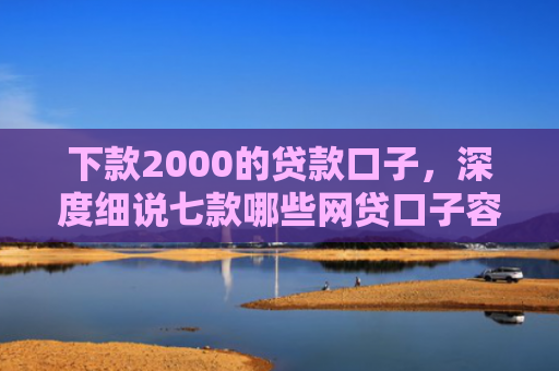 下款2000的贷款口子，深度细说七款哪些网贷口子容易下款