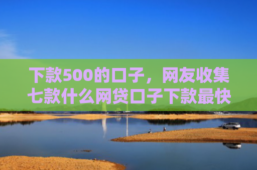 下款500的口子，网友收集七款什么网贷口子下款最快