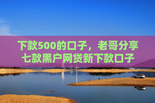 下款500的口子，老哥分享七款黑户网贷新下款口子