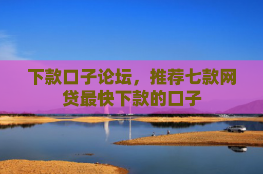 下款口子论坛，推荐七款网贷最快下款的口子