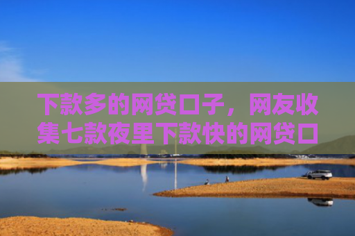 下款多的网贷口子，网友收集七款夜里下款快的网贷口子