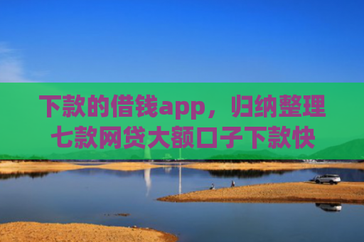 下款的借钱app，归纳整理七款网贷大额口子下款快
