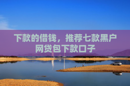 下款的借钱，推荐七款黑户网贷包下款口子