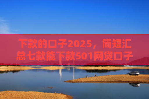 下款的口子2025，简短汇总七款能下款501网贷口子